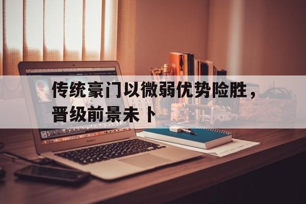 星空体育官网登录-传统豪门以微弱优势险胜，晋级前景未卜的简单介绍